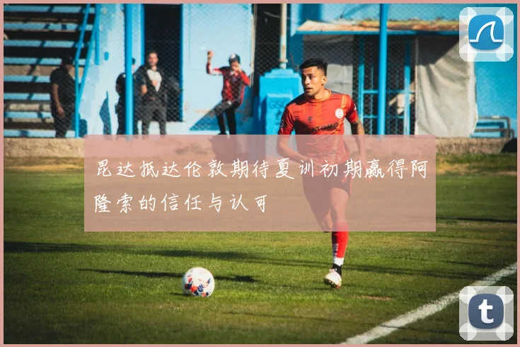 昆达抵达伦敦期待夏训初期赢得阿隆索的信任与认可