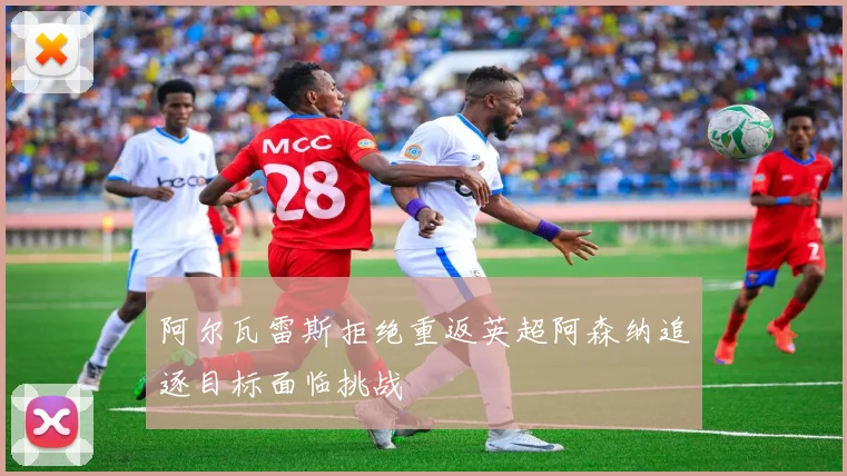 阿尔瓦雷斯拒绝重返英超阿森纳追逐目标面临挑战