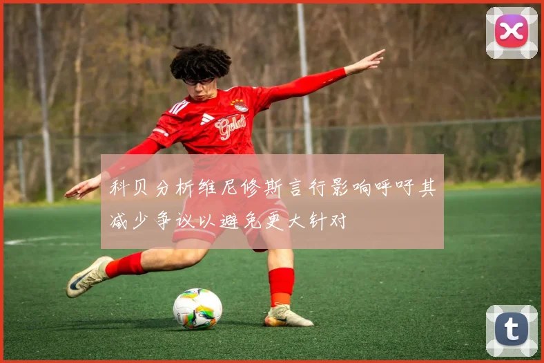 科贝分析维尼修斯言行影响呼吁其减少争议以避免更大针对