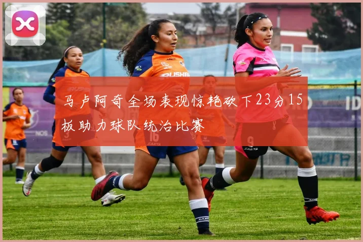马卢阿奇全场表现惊艳砍下23分15板助力球队统治比赛