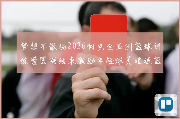 梦想不散场2026耐克全亚洲篮球训练营圆满结束激励年轻球员追逐篮球梦想