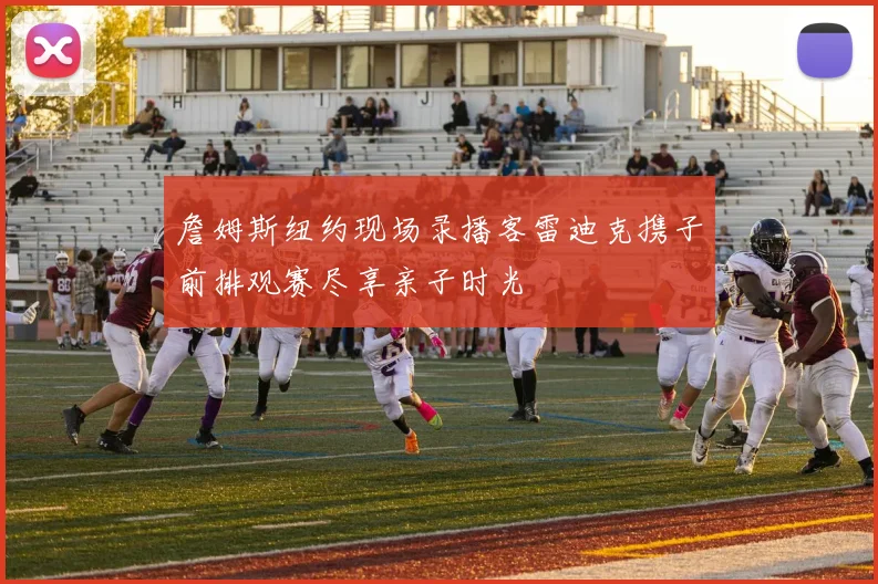 詹姆斯纽约现场录播客雷迪克携子前排观赛尽享亲子时光